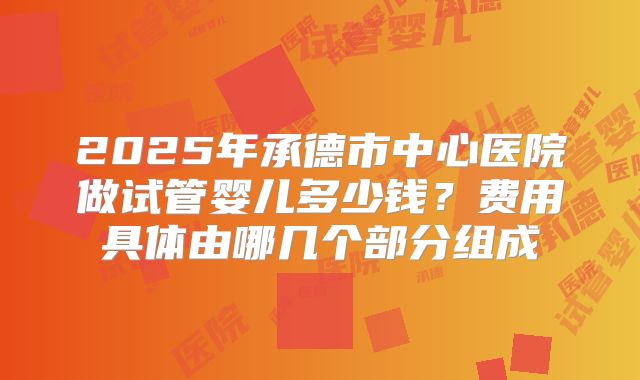 2025年承德市中心医院做试管婴儿多少钱？费用具体由哪几个部分组成