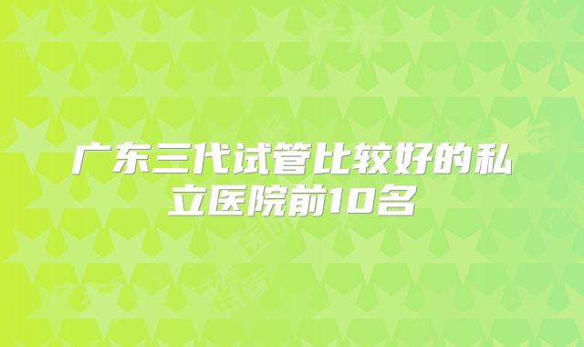 广东三代试管比较好的私立医院前10名