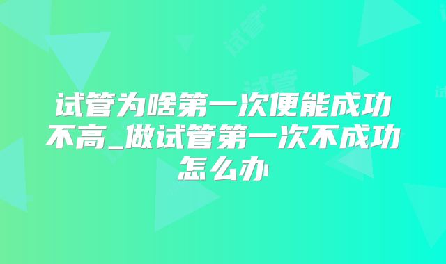 试管为啥第一次便能成功不高_做试管第一次不成功怎么办