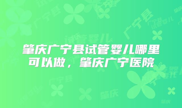肇庆广宁县试管婴儿哪里可以做，肇庆广宁医院