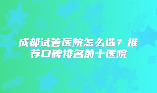 成都试管医院怎么选?推荐口碑排名前十医院