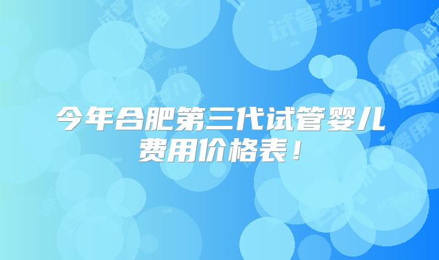 今年合肥第三代试管婴儿费用价格表！