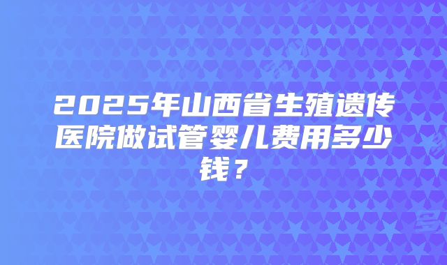 2025年山西省生殖遗传医院做试管婴儿费用多少钱?
