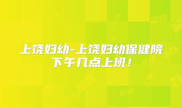 上饶妇幼-上饶妇幼保健院下午几点上班！