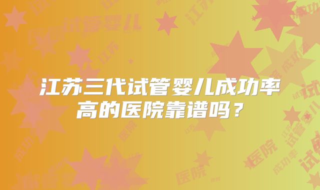 江苏三代试管婴儿成功率高的医院靠谱吗？