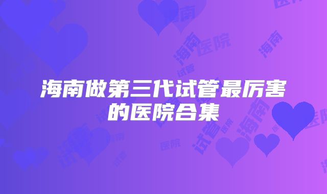 海南做第三代试管最厉害的医院合集