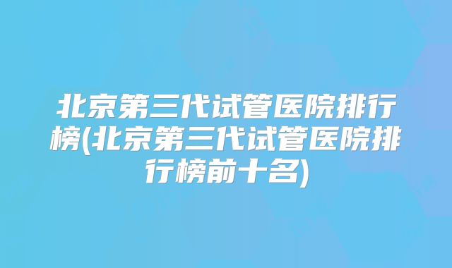 北京第三代试管医院排行榜(北京第三代试管医院排行榜前十名)