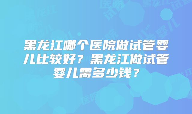 黑龙江哪个医院做试管婴儿比较好？黑龙江做试管婴儿需多少钱？