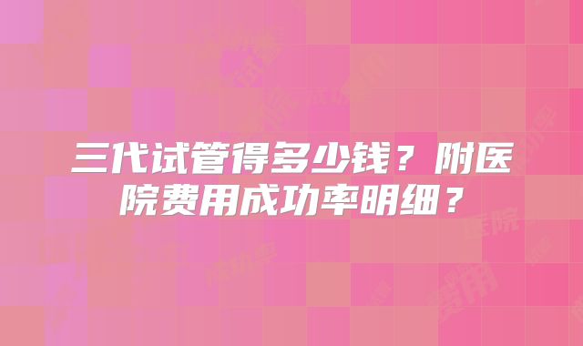 三代试管得多少钱？附医院费用成功率明细？