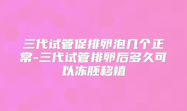 三代试管促排卵泡几个正常-三代试管排卵后多久可以冻胚移植