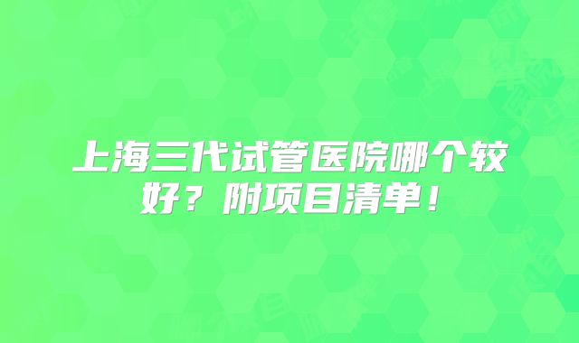 上海三代试管医院哪个较好？附项目清单！