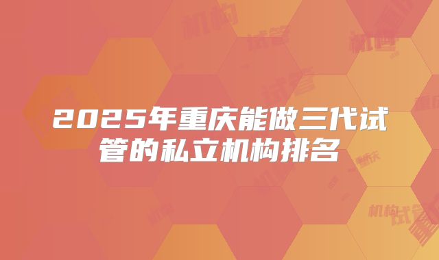 2025年重庆能做三代试管的私立机构排名