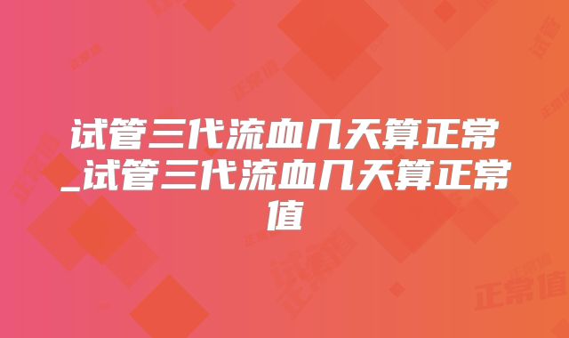 试管三代流血几天算正常_试管三代流血几天算正常值