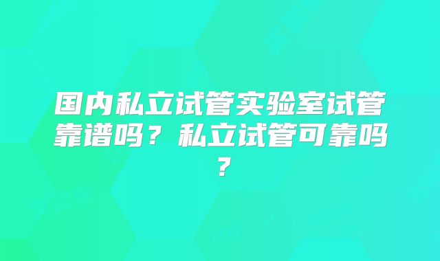 国内私立试管实验室试管靠谱吗?私立试管可靠吗?