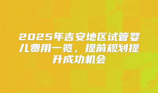 2025年吉安地区试管婴儿费用一览，提前规划提升成功机会