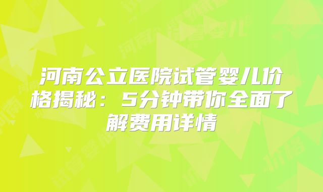 河南公立医院试管婴儿价格揭秘：5分钟带你全面了解费用详情