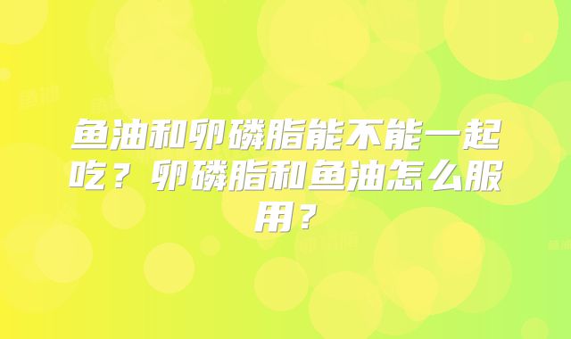鱼油和卵磷脂能不能一起吃?卵磷脂和鱼油怎么服用?