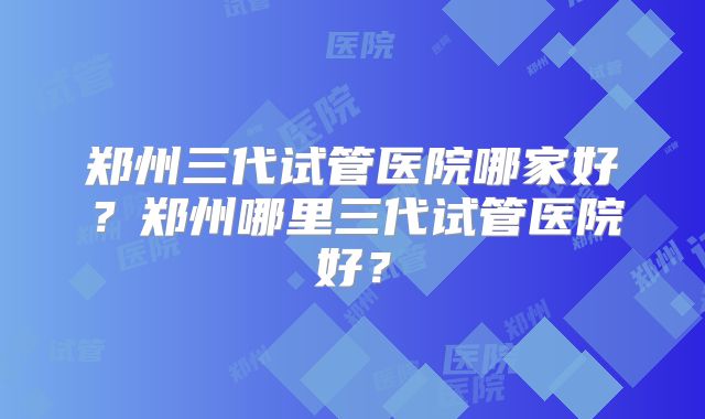 郑州三代试管医院哪家好？郑州哪里三代试管医院好？