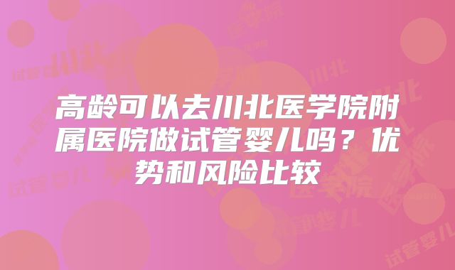 高龄可以去川北医学院附属医院做试管婴儿吗？优势和风险比较