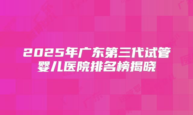 2025年广东第三代试管婴儿医院排名榜揭晓