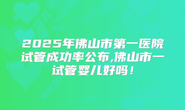2025年佛山市第一医院试管成功率公布,佛山市一试管婴儿好吗！