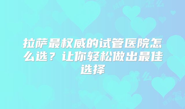 拉萨最权威的试管医院怎么选?让你轻松做出最佳选择