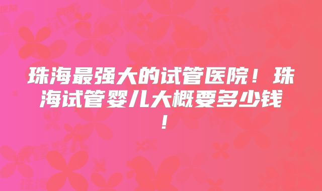 珠海最强大的试管医院！珠海试管婴儿大概要多少钱！