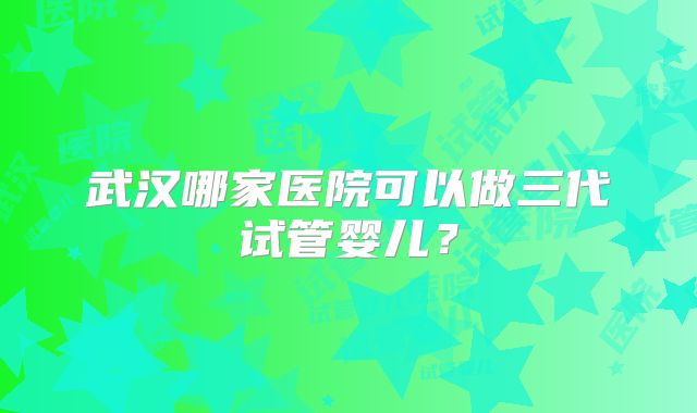 武汉哪家医院可以做三代试管婴儿?