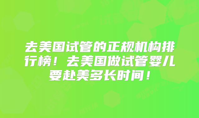 去美国试管的正规机构排行榜!去美国做试管婴儿要赴美多长时间!