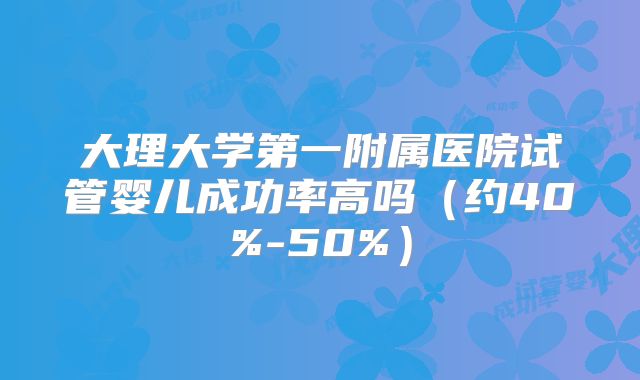 大理大学第一附属医院试管婴儿成功率高吗（约40%-50%）