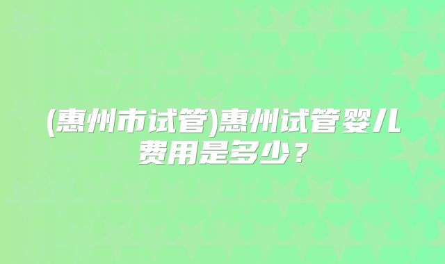 (惠州市试管)惠州试管婴儿费用是多少？