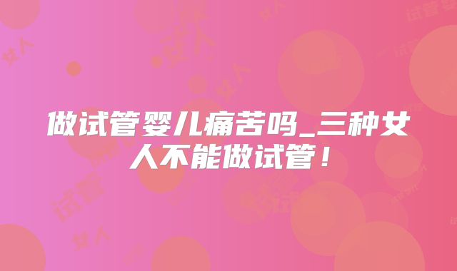 做试管婴儿痛苦吗_三种女人不能做试管！