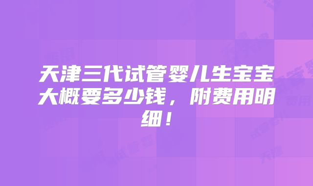 天津三代试管婴儿生宝宝大概要多少钱，附费用明细！