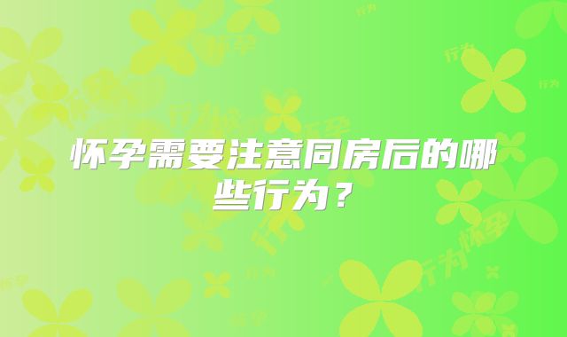 怀孕需要注意同房后的哪些行为？