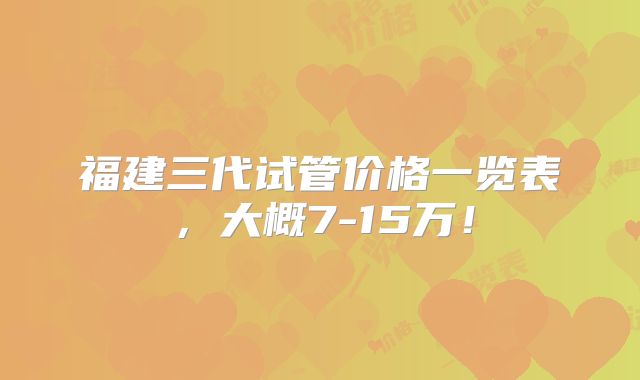 福建三代试管价格一览表，大概7-15万！