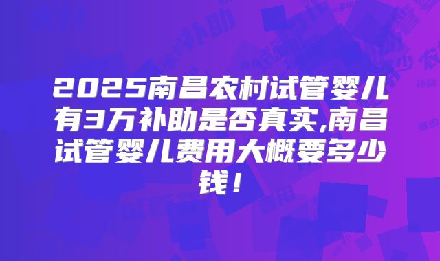 2025南昌农村试管婴儿有3万补助是否真实,南昌试管婴儿费用大概要多少钱！