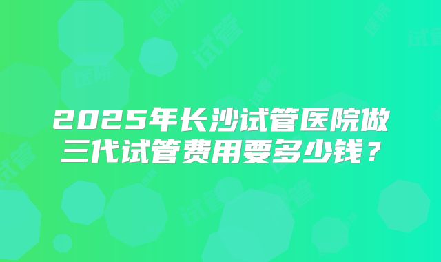 2025年长沙试管医院做三代试管费用要多少钱？