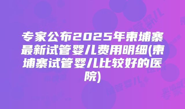专家公布2025年柬埔寨最新试管婴儿费用明细(柬埔寨试管婴儿比较好的医院)