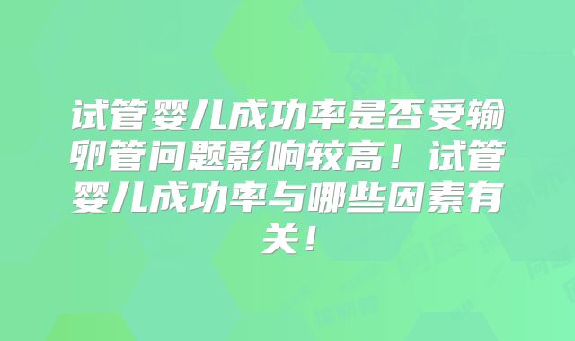 试管婴儿成功率是否受输卵管问题影响较高!试管婴儿成功率与哪些因素有关!