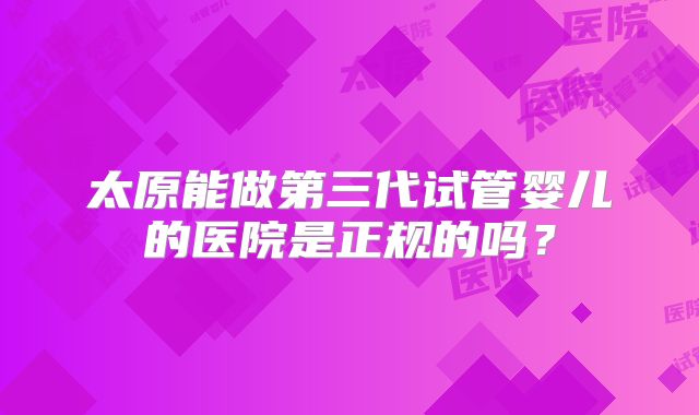 太原能做第三代试管婴儿的医院是正规的吗？