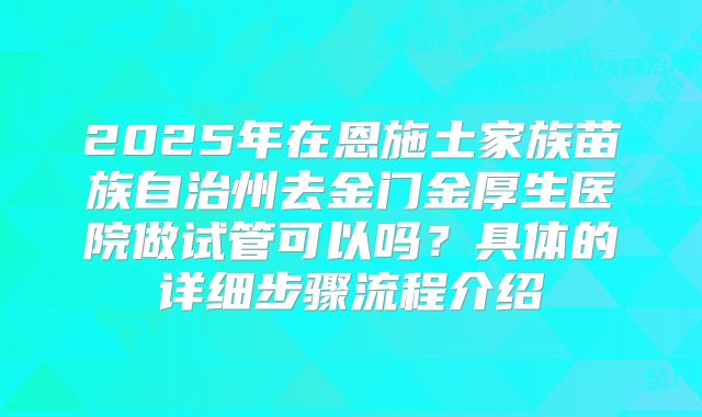 2025年在恩施土家族苗族自治州去金门金厚生医院做试管可以吗?具体的详细步骤流程介绍