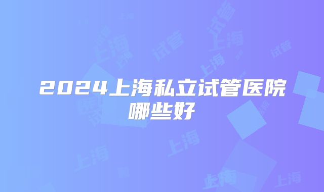 2024上海私立试管医院哪些好