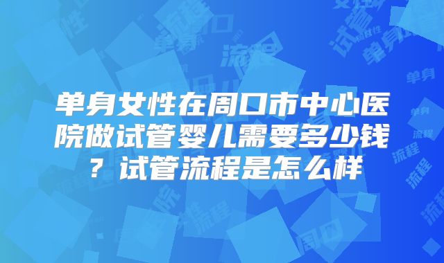 单身女性在周口市中心医院做试管婴儿需要多少钱?试管流程是怎么样