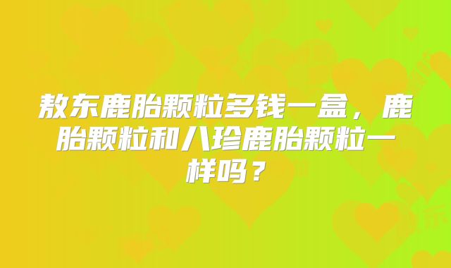 敖东鹿胎颗粒多钱一盒,鹿胎颗粒和八珍鹿胎颗粒一样吗?