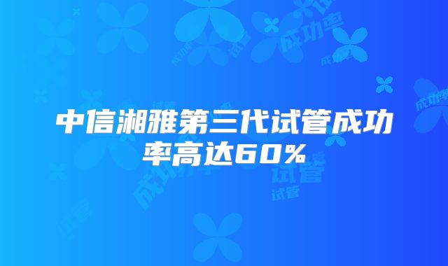 中信湘雅第三代试管成功率高达60%