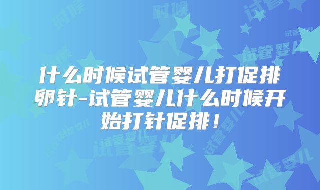 什么时候试管婴儿打促排卵针-试管婴儿什么时候开始打针促排！