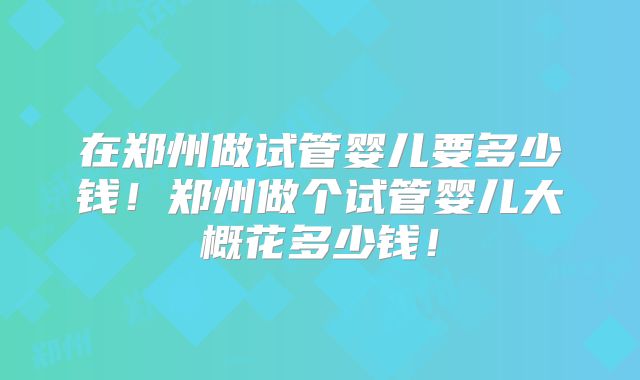 在郑州做试管婴儿要多少钱！郑州做个试管婴儿大概花多少钱！