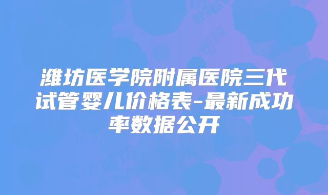 潍坊医学院附属医院三代试管婴儿价格表-最新成功率数据公开