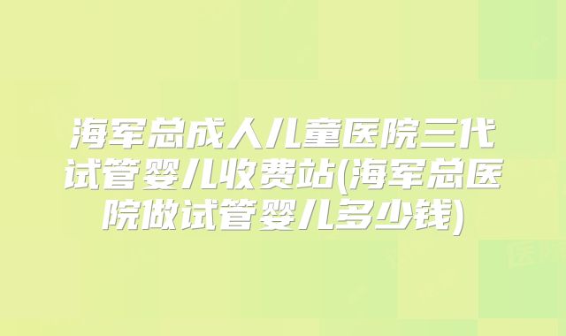 海军总成人儿童医院三代试管婴儿收费站(海军总医院做试管婴儿多少钱)