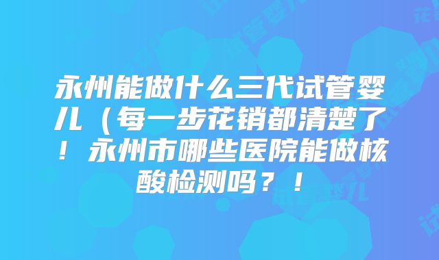 永州能做什么三代试管婴儿（每一步花销都清楚了！永州市哪些医院能做核酸检测吗？！